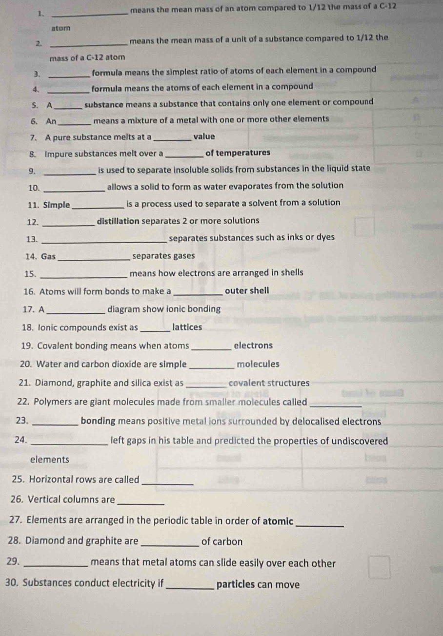 1._ 
means the mean mass of an atom compared to 1/12 the mass of a C-12
atom 
2. _means the mean mass of a unit of a substance compared to 1/12 the 
mass of a C-12 atom 
3. _formula means the simplest ratio of atoms of each element in a compound 
4、 _formula means the atoms of each element in a compound 
5. A_ substance means a substance that contains only one element or compound 
_ 
6、 An means a mixture of a metal with one or more other elements 
7. A pure substance melts at a _value 
8. Impure substances melt over a_ of temperatures 
9. _is used to separate insoluble solids from substances in the liquid state 
10. _allows a solid to form as water evaporates from the solution 
11. Simple_ is a process used to separate a solvent from a solution 
12. _distillation separates 2 or more solutions 
13. _separates substances such as inks or dyes 
14. Gas _separates gases 
_ 
15. means how electrons are arranged in shells 
16. Atoms will form bonds to make a_ outer shell 
17. A _diagram show ionic bonding 
18. Ionic compounds exist as_ lattices 
19. Covalent bonding means when atoms _electrons 
20. Water and carbon dioxide are simple _molecules 
21. Diamond, graphite and silica exist as_ covalent structures 
22. Polymers are giant molecules made from smaller molecules called 
_ 
23. _bonding means positive metal ions surrounded by delocalised electrons 
24. _left gaps in his table and predicted the properties of undiscovered 
elements 
25. Horizontal rows are called_ 
26. Vertical columns are_ 
27. Elements are arranged in the periodic table in order of atomic 
_ 
28. Diamond and graphite are _of carbon 
29._ means that metal atoms can slide easily over each other 
30. Substances conduct electricity if_ particles can move