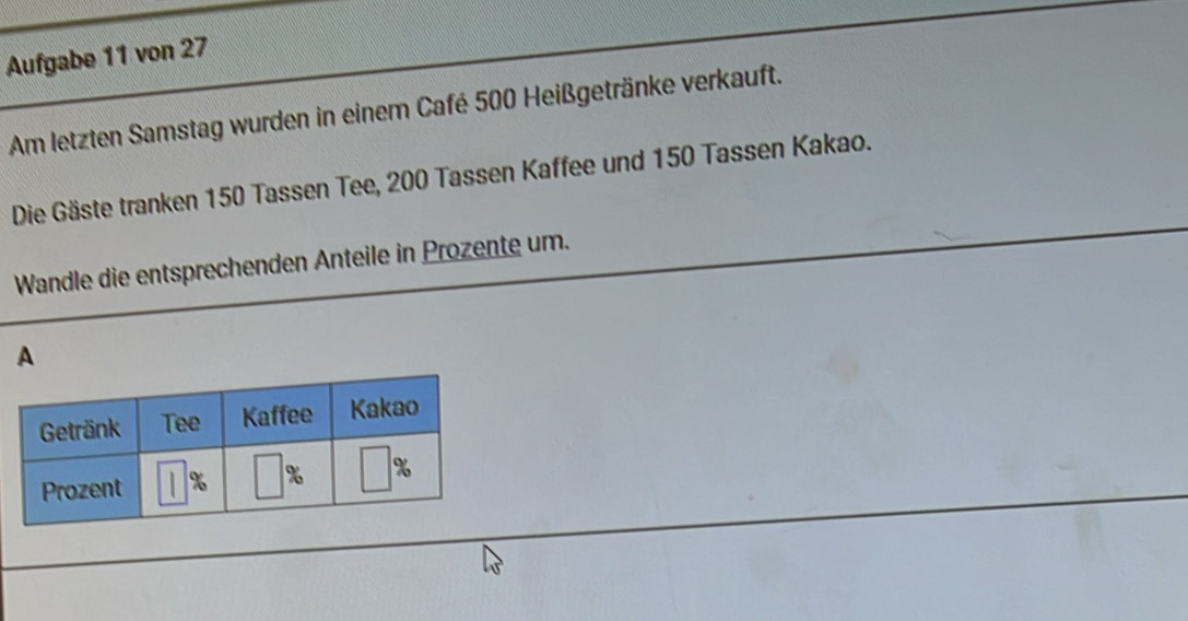 Aufgabe 11 von 27
Am letzten Samstag wurden in einem Café 500 Heißgetränke verkauft.
Die Gäste tranken 150 Tassen Tee, 200 Tassen Kaffee und 150 Tassen Kakao.
Wandle die entsprechenden Anteile in Prozente um.
A