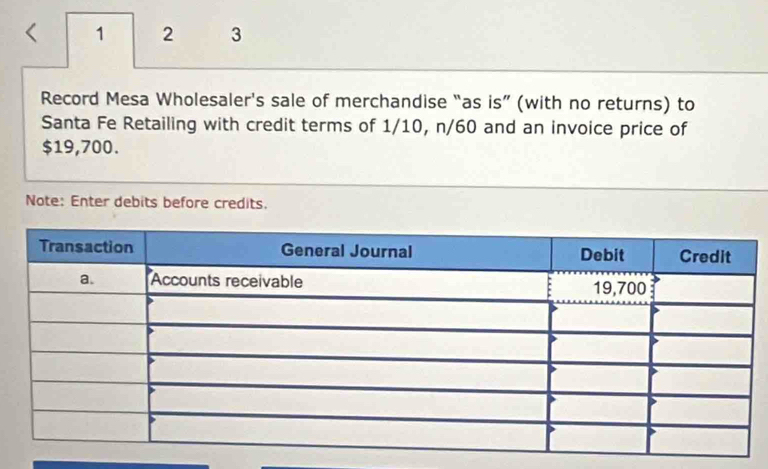 1 2 3 
Record Mesa Wholesaler's sale of merchandise “as is” (with no returns) to 
Santa Fe Retailing with credit terms of 1/10, n/60 and an invoice price of
$19,700. 
Note: Enter debits before credits.