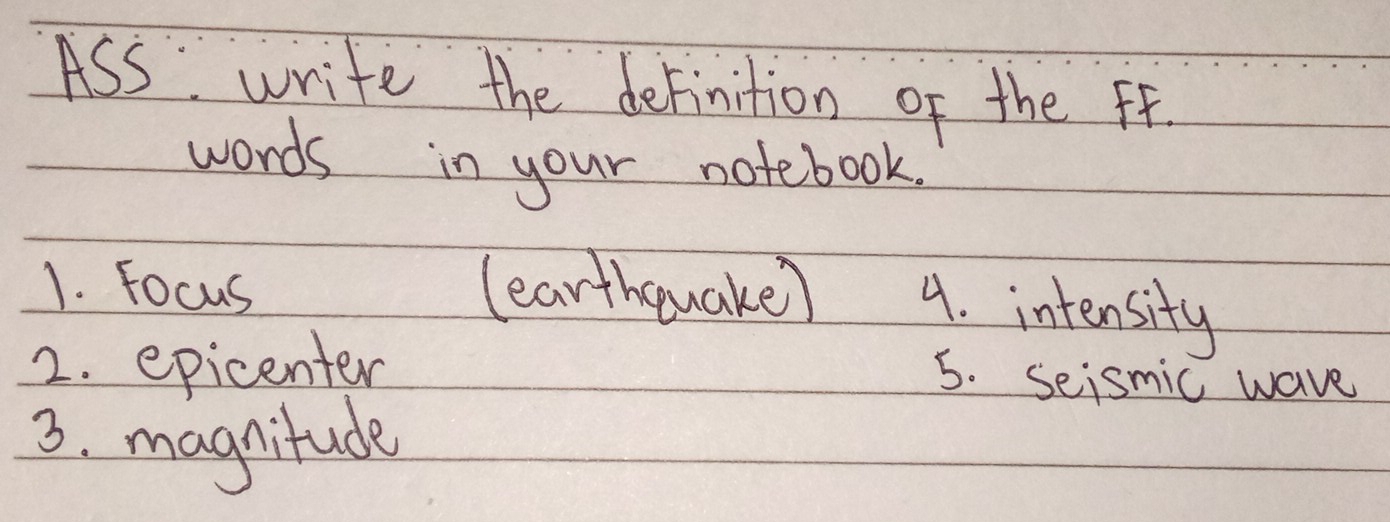 ASS write the definition of the ff. 
words in your notebook. 
1. Focus (earthquake) 4. intensity 
2. epicenter 
5. seismic wave 
3. magnitude