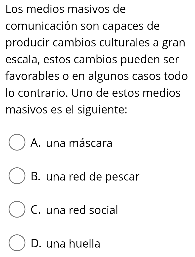 Los medios masivos de
comunicación son capaces de
producir cambios culturales a gran
escala, estos cambios pueden ser
favorables o en algunos casos todo
lo contrario. Uno de estos medios
masivos es el siguiente:
A. una máscara
B. una red de pescar
C. una red social
D. una huella