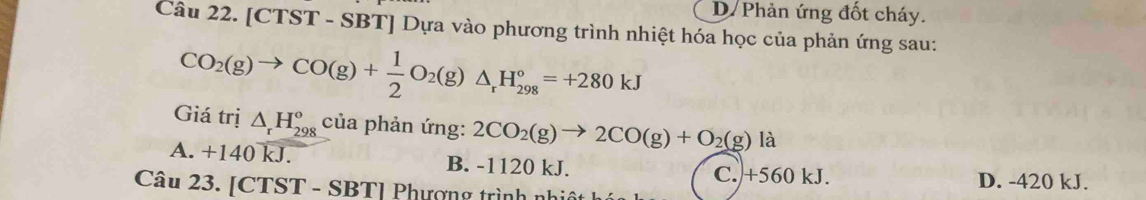 D Phản ứng đốt cháy.
Câu 22. [CTST - SBT] Dựa vào phương trình nhiệt hóa học của phản ứng sau:
CO_2(g)to CO(g)+ 1/2 O_2(g)△ _rH_(298)°=+280kJ
Giá trị △ _rH_(298)^o của phản ứng: 2CO_2(g)to 2CO(g)+O_2(g)la
A. +140 kJ. B. -1120 kJ. C. +560 kJ. D. -420 kJ.
Câu 23. [CTST - SBT] Phượng trình nh