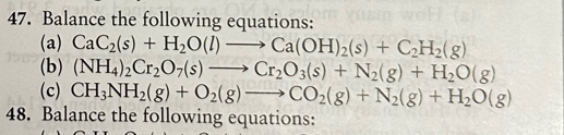 Balance the following equations: 
(a) CaC_2(s)+H_2O(l)to Ca(OH)_2(s)+C_2H_2(g)
(b) (NH_4)_2Cr_2O_7(s)to Cr_2O_3(s)+N_2(g)+H_2O(g)
(c) CH_3NH_2(g)+O_2(g)to CO_2(g)+N_2(g)+H_2O(g)
48. Balance the following equations: