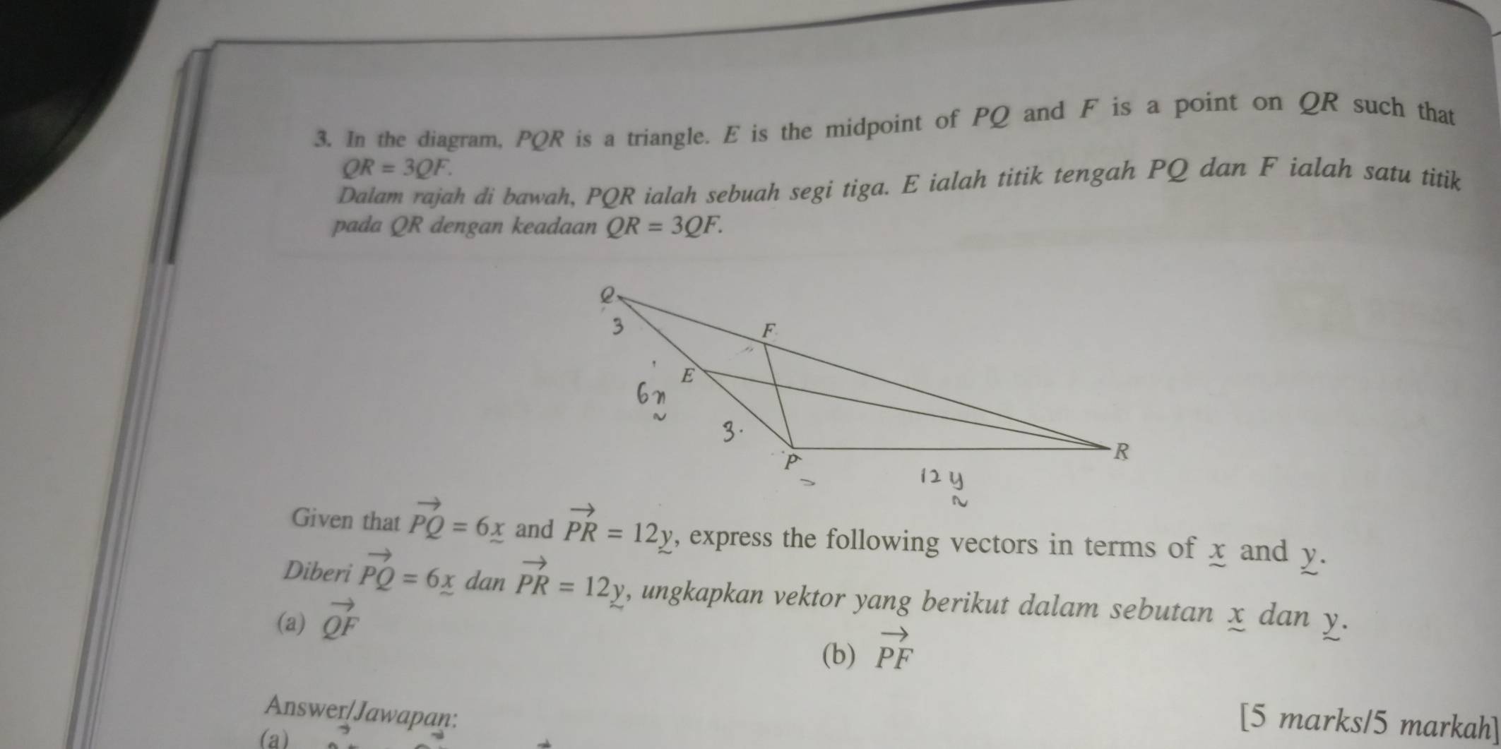 In the diagram, PQR is a triangle. E is the midpoint of PQ and F is a point on QR such that
QR=3QF. 
Dalam rajah di bawah, PQR ialah sebuah segi tiga. E ialah titik tengah PQ dan F ialah satu titik 
pada QR dengan keadaan QR=3QF. 
Given that vector PQ=6_ x and vector PR=12y , express the following vectors in terms of x and y. 
Diberi vector PQ=6x dan vector PR=12y , ungkapkan vektor yang berikut dalam sebutan x dan y. 
(a) vector QF
(b) vector PF
Answer/Jawapan: 
[5 marks/5 markah] 
(a)