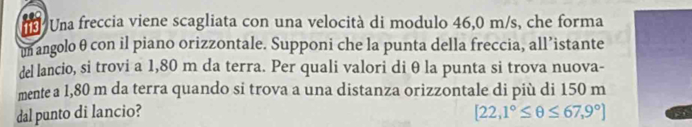 113 Una freccia viene scagliata con una velocità di modulo 46,0 m/s, che forma 
un angolo θ con il piano orizzontale. Supponi che la punta della freccia, all’istante 
del lancio, si trovi a 1,80 m da terra. Per quali valori di θ la punta si trova nuova- 
mente a 1,80 m da terra quando si trova a una distanza orizzontale di più di 150 m
dal punto di lancio? [22,1°≤ θ ≤ 67,9°]
