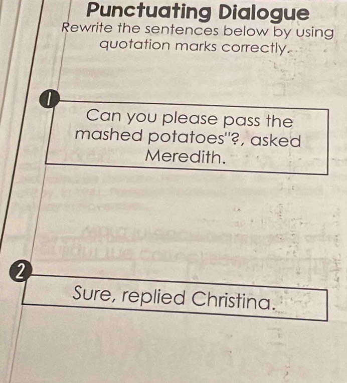 Punctuating Dialogue 
Rewrite the sentences below by using 
quotation marks correctly. 
Can you please pass the 
mashed potatoes"?, asked 
Meredith. 
2 
Sure, replied Christina.