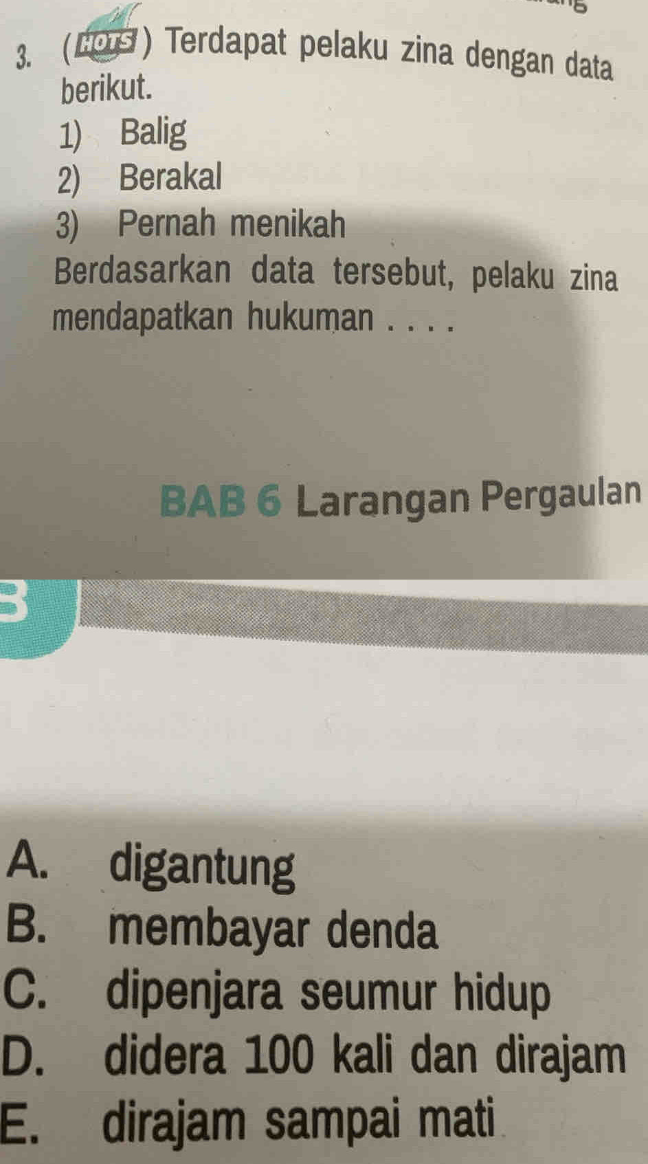 (LO) Terdapat pelaku zina dengan data
berikut.
1) Balig
2) Berakal
3) Pernah menikah
Berdasarkan data tersebut, pelaku zina
mendapatkan hukuman . . . .
BAB 6 Larangan Pergaulan
A. digantung
B. membayar denda
C. dipenjara seumur hidup
D. didera 100 kali dan dirajam
E. dirajam sampai mati