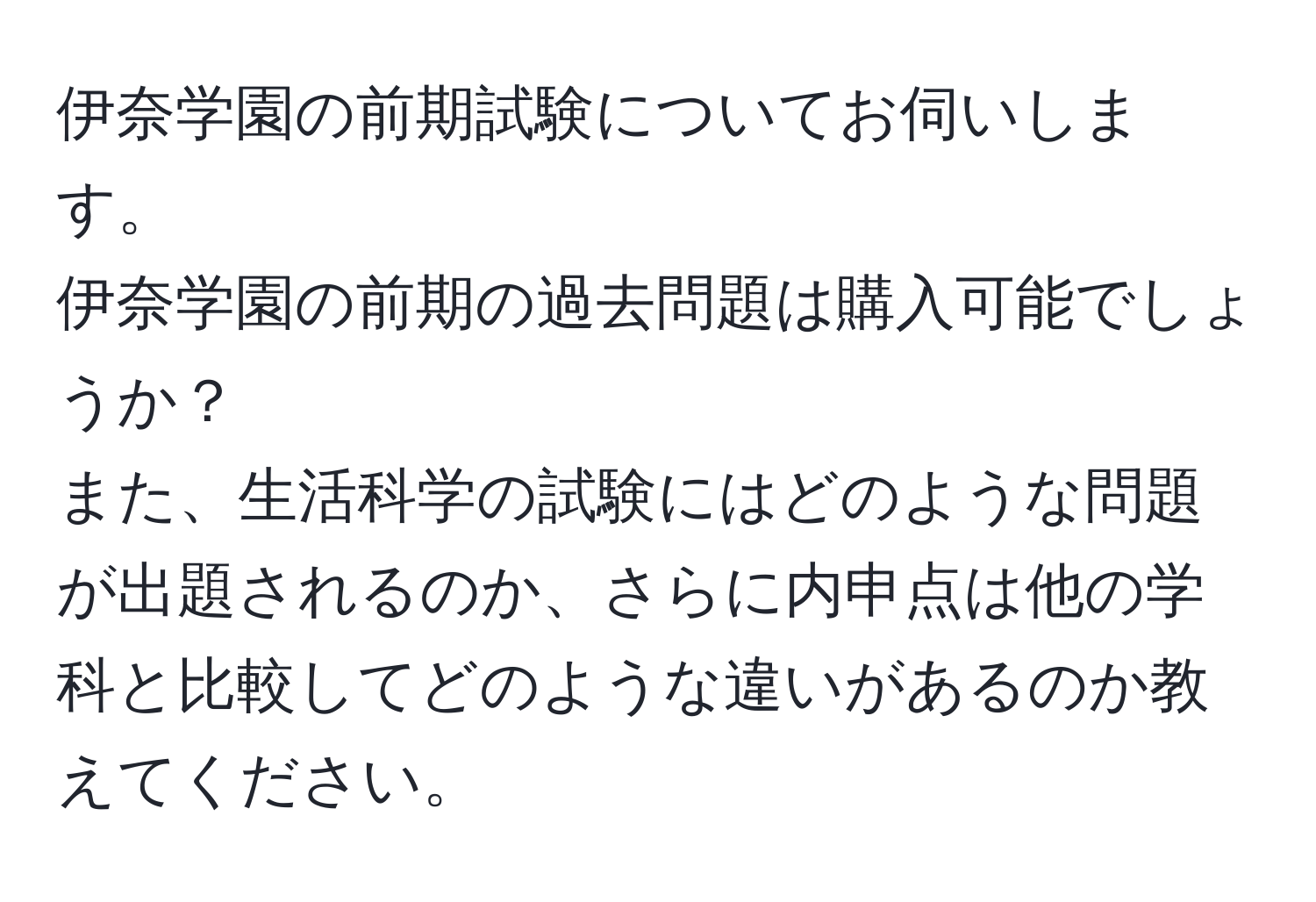 伊奈学園の前期試験についてお伺いします。  
伊奈学園の前期の過去問題は購入可能でしょうか？  
また、生活科学の試験にはどのような問題が出題されるのか、さらに内申点は他の学科と比較してどのような違いがあるのか教えてください。