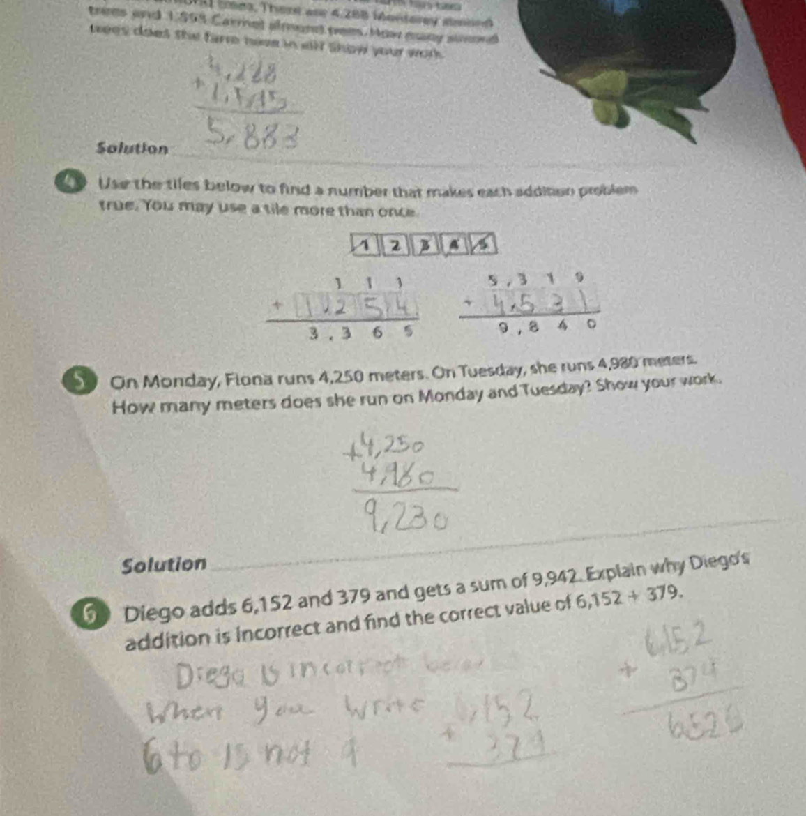 WAI coes, Thest ane 4,288 Morderey smind 
trees and 1.598 Carrel almond tee. How eny suond 
tees does she fare heve in will show your work . 
Solution 
o Use the tiles below to find a number that makes each addition problem 
true. You may use a tile more than once 
A 2 3 a 
- 
S On Monday, Flona runs 4,250 meters. On Tuesday, she runs 4,980 meters. 
How many meters does she run on Monday and Tuesday? Show your work. 
Solution 
_ 
6 Diego adds 6,152 and 379 and gets a sum of 9,942. Explain why Diego's 
addition is incorrect and find the correct value of 6,152+379.