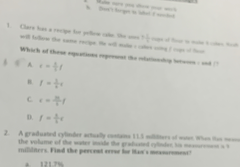 Mallé ae eo dés œa 
1. Clare has a recipe tor gelllow calle. She ones 5 11/5  aps of tiur to eate i cales ta 
will follow the came rectipe. He will malie c calles csing f caps of hor
Which of these equstions repreant the relationship betwern c and
A. t= k/5 f
B. f= 5/6 t
C. c= 36/5 f
D. f= t/b c
2. A graduated cylinder actually cantaine 11.5 milliliters of water. When itan meaes
the volume of the water imide the graduated cylinder, his meavaremest a 3
milliliters. Find the percent erre for Ifan's measurement?
a. 121.7%