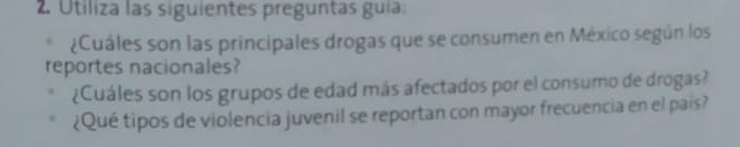 Utiliza las siguientes preguntas guía: 
¿Cuáles son las principales drogas que se consumen en México según los 
reportes nacionales? 
¿Cuáles son los grupos de edad más afectados por el consumo de drogas? 
¿Qué tipos de violencia juvenil se reportan con mayor frecuencia en el pais?