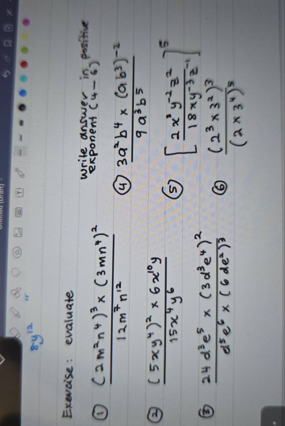 8y^(12)
Exevcise: evaluate 
write answer in positive 
exponent (4-6)
① frac (2m^2n^4)^3* (3mn^4)^212m^7n^(12) ④ frac 3a^2b^4* (ab^3)^-29a^3b^5
② frac (5xy^4)^2* 6x^(10)y15x^4y^6
⑤ [ (2x^3y^(-2)z^2)/18xy^(-3)z^(-1) ]^5
② frac 24d^3e^5* (3d^3e^4)^2d^5e^6* (6de^2)^3
frac (2^3* 3^2)^3(2* 3^4)^5