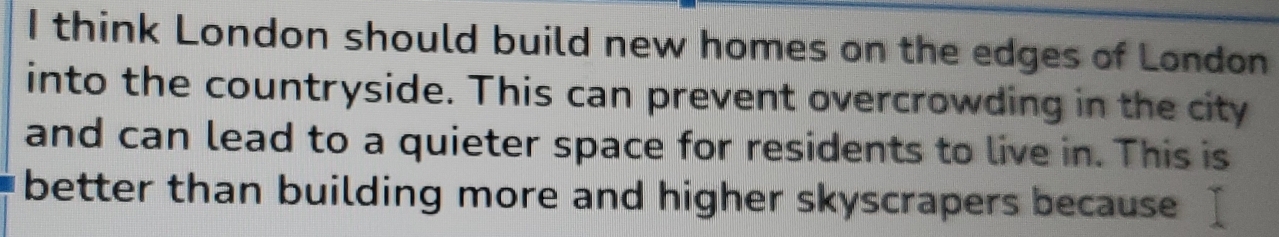 think London should build new homes on the edges of London 
into the countryside. This can prevent overcrowding in the city 
and can lead to a quieter space for residents to live in. This is 
better than building more and higher skyscrapers because