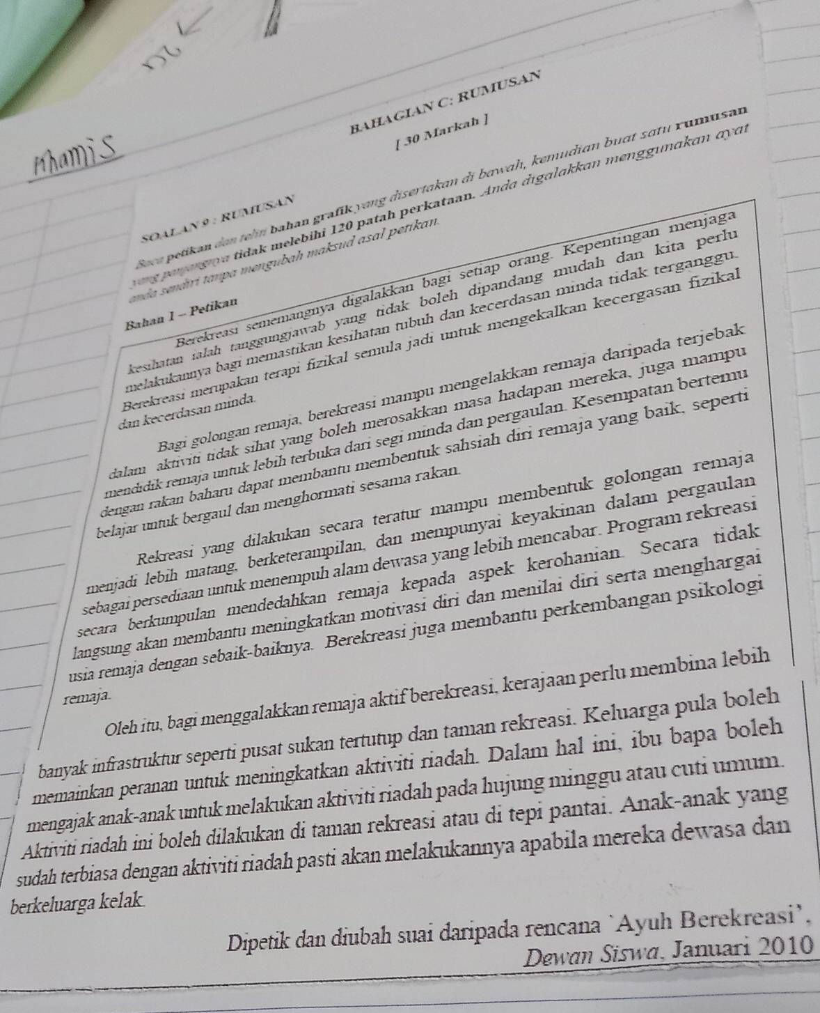 BAHAGIAN C: RÜMUSAN
[ 30 Markah ]
lece petikən den tehn bahan grafik yang disertakan di bawɑh, kemudian buat sɑtu rumusan
ung pnargı a tidak melebihi 120 patah perkataan. Anda digalakkɑn menggunɑkɑn αyɑ
SOALan 9 : RUMUSAN
emão sendiri tampa mengubah maksud asal petikan
Berekreasi sememangnya digalakkan bagi setiap orang. Kepentingan menjaga
kesihatan ialah tanggungjawab yang tidak boleh dipandang mudah dan kita perh 
Bahan 1 - Petikan
melakukannya bagi memastikan kesihatan tubuh dan kecerdasan minda tidak terganggu
Berekreasi merupakan terapi fizikal semula jadi untuk mengekalkan kecergasan fizika
Bagi golongan remaja, berekreasi mampu mengelakkan remaja daripada terjebak
dan kecerdasan mínda.
dalam aktiviti tidak sihat yang boleh merosakkan masa hadapan mereka, juga mampu
mendıdik remaja untuk lebíh terbuka dari segi minda dan pergaulan. Kesempatan bertemu
dengan rakan baharu dapat membantu membentuk sahsiah diri remaja yang baik, seperts
belajar untuk bergaul dan menghormati sesama rakan.
Rekreasi yang dilakukan secara teratur mampu membentuk golongan remaja
menjadi lebih matang, berketerampilan, dan mempunyai keyakinan dalam pergaulan
sebagaï persediaan untuk menempuh alam dewasa yang lebih mencabar. Program rekreasi
secara berkumpulan mendedahkan remaja kepada aspek kerohanian. Secara tidak
langsung akan membantu meningkatkan motivasi diri dan menilai diri serta menghargai
usia remaja dengan sebaik-baiknya. Berekreasi juga membantu perkembangan psikologi
Oleh itu, bagi menggalakkan remaja aktif berekreasi, kerajaan perlu membina lebih
remaja
banyak infrastruktur seperti pusat sukan tertutup dan taman rekreasi. Keluarga pula boleh
memainkan peranan untuk meningkatkan aktiviti riadah. Dalam hal ini, ibu bapa boleh
mengajak anak-anak untuk melakukan aktiviti riadah pada hujung minggu atau cuti umum.
Aktiviti riadah ini boleh dilakukan di taman rekreasi atau di tepi pantai. Anak-anak yang
sudah terbiasa dengan aktiviti riadah pasti akan melakukannya apabila mereka dewasa dan
berkeluarga kelak
Dipetik dan diubah suai daripada rencana `Ayuh Berekreasi’,
Dewan Siswa, Januari 2010