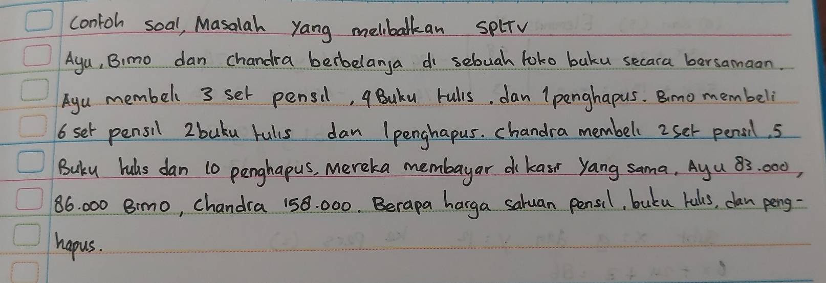 contoh soal, Masalah yang melibalkan splrv 
Aga, Bimo dan chandra berbelanga do sebuah toko baku secara bersamaan. 
Aga membel 3 set pensil, qBuku rulis, dan (penghapus. Bimo membeli
6 set pensil 2 buku rulus dan (penghapus. chandra membel 2set pensil. s 
Buku huls dan 10 penghapus, Mereka membayar dkasr yang sama, Ayu 83: 000,
86. 000 8mo, chandra 158. 000. Berapa harga saluan pensil, butu balls, can peng- 
hapus.