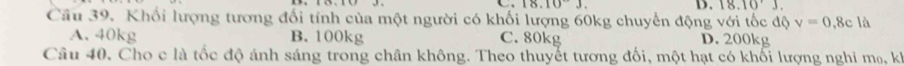 18.10J
D. 18.10'J. 
Cầu 39. Khối lượng tương đổi tính của một người có khối lượng 60kg chuyển động với tốc độ v=0.8c là
A. 40kg B. 100kg C. 80kg D. 200kg
Câu 40. Cho c là tốc độ ánh sáng trong chân không. Theo thuyết tương đối, một hạt có khối lượng nghi m₀, kh