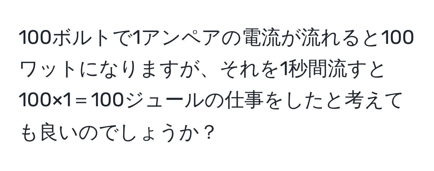 100ボルトで1アンペアの電流が流れると100ワットになりますが、それを1秒間流すと100×1＝100ジュールの仕事をしたと考えても良いのでしょうか？