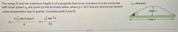 The range R and the maximum height H of a projectile fired at an incliination θ to the horizontal 1 = Initial speed 
with initial speed v_0 are given by the formulas below, where gapprox 32.2 feet per second per second
is the acceleration due to gravity. Complete parts A and B.
R=frac (2v_0)^2sin θ cos θ g H=frac (v_0)^2sin^2θ 2g