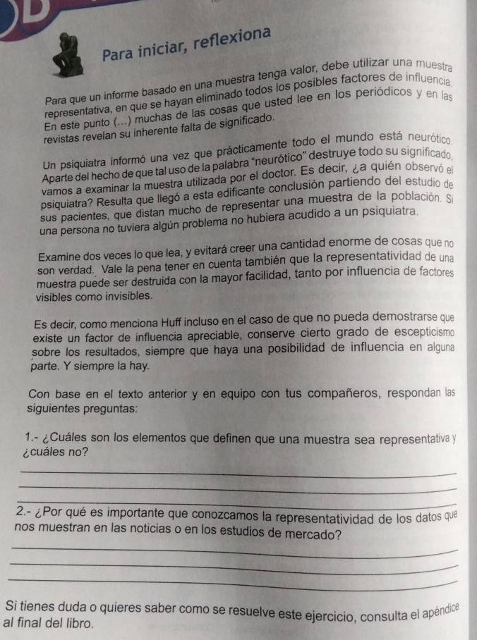 Para iniciar, reflexiona
Para que un informe basado en una muestra tenga valor, debe utilizar una muestra
representativa, en que se hayan eliminado todos los posibles factores de influencia
En este punto (...) muchas de las cosas que usted lee en los periódicos y en las
revistas revelan su inherente falta de significado.
Un psiquiatra informó una vez que prácticamente todo el mundo está neurótico
Aparte del hecho de que tal uso de la palabra “neurótico” destruye todo su significado
vamos a examinar la muestra utilizada por el doctor. Es decir, ¿a quién observó el
psiquiatra? Resulta que llegó a esta edificante conclusión partiendo del estudio de
sus pacientes, que distan mucho de representar una muestra de la población. S
una persona no tuviera algún problema no hubiera acudido a un psiquiatra.
Examine dos veces lo que lea, y evitará creer una cantidad enorme de cosas que no
son verdad. Vale la pena tener en cuenta también que la representatividad de una
muestra puede ser destruida con la mayor facilidad, tanto por influencia de factores
visibles como invisibles.
Es decir, como menciona Huff incluso en el caso de que no pueda demostrarse que
existe un factor de influencia apreciable, conserve cierto grado de escepticismo
sobre los resultados, siempre que haya una posibilidad de influencia en alguna
parte. Y siempre la hay.
Con base en el texto anterior y en equipo con tus compañeros, respondan las
siguientes preguntas:
1.- ¿Cuáles son los elementos que definen que una muestra sea representativa y
¿cuáles no?
_
_
_
2.- ¿Por qué es importante que conozcamos la representatividad de los datos que
_
nos muestran en las noticias o en los estudios de mercado?
_
_
Si tienes duda o quieres saber como se resuelve este ejercicio, consulta el apéndica
al final del libro.