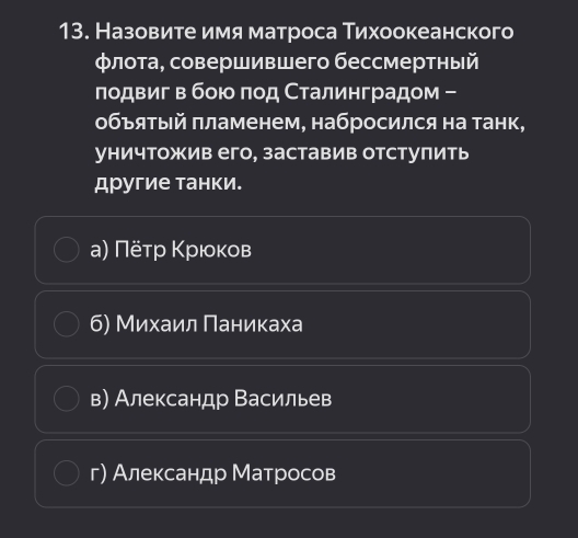 Назовите имя матроса Тихоокеанского
φлота, совершившего бессмертный
лодвиг в бοιο ποд Сталинградом -
объяτый πламенем, набросился на танк,
уничтожив его, заставив отступить
другие танки.
а) Πёτр Κрιοκов
б) Михаил Πаникаха
в) Александр Васильев
г) Александр Матросов