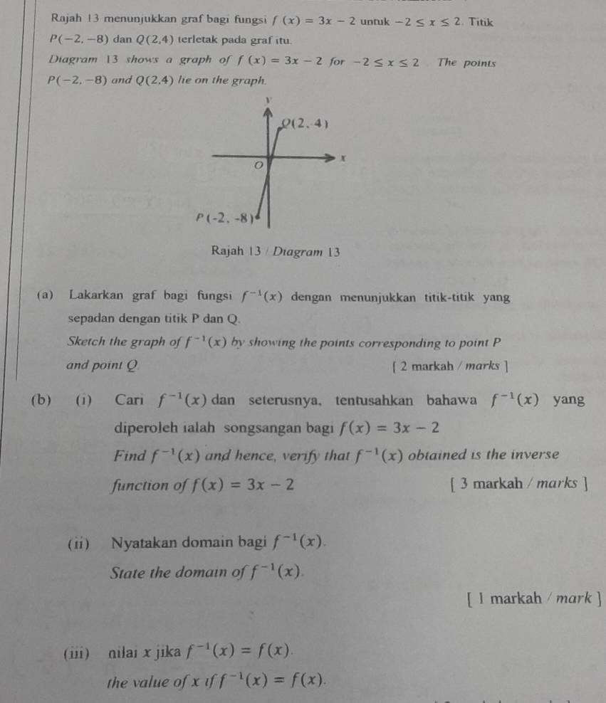 Rajah 13 menunjukkan graf bagi fungsi f(x)=3x-2 untuk -2≤ x≤ 2. Titik
P(-2,-8) dan Q(2,4) terletak pada graf itu.
Diagram 13 shows a graph of f(x)=3x-2 for -2≤ x≤ 2 The points
P(-2,-8) and Q(2,4) le on the graph.
Rajah 13 / Diagram 13
(a) Lakarkan graf bagi fungsi f^(-1)(x) dengan menunjukkan titik-titik yan
sepadan dengan titik P dan Q.
Sketch the graph of f^(-1)(x) by showing the points corresponding to point P
and point Q [ 2 markah / marks ]
(b) (i) Cari f^(-1)(x) dan seterusnya，tentusahkan bahawa f^(-1)(x) yang
diperoleh ialah songsangan bagi f(x)=3x-2
Find f^(-1)(x) and hence, verify that f^(-1)(x) obtained is the inverse
function of f(x)=3x-2 [ 3 markah / marks ]
(ii) Nyatakan domain bagi f^(-1)(x).
State the domain of f^(-1)(x).
[ l markah / mark ]
(iii) nilai x jika f^(-1)(x)=f(x).
the value of x if f^(-1)(x)=f(x).