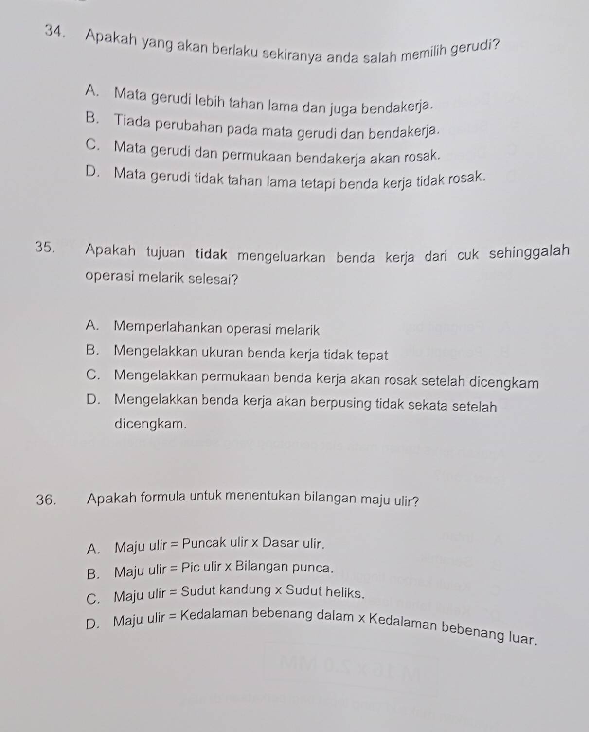 Apakah yang akan berlaku sekiranya anda salah memilih gerudi?
A. Mata gerudi lebih tahan lama dan juga bendakerja.
B. Tiada perubahan pada mata gerudi dan bendakerja.
C. Mata gerudi dan permukaan bendakerja akan rosak.
D. Mata gerudi tidak tahan lama tetapi benda kerja tidak rosak.
35. Apakah tujuan tidak mengeluarkan benda kerja dari cuk sehinggalah
operasi melarik selesai?
A. Memperlahankan operasi melarik
B. Mengelakkan ukuran benda kerja tidak tepat
C. Mengelakkan permukaan benda kerja akan rosak setelah dicengkam
D. Mengelakkan benda kerja akan berpusing tidak sekata setelah
dicengkam.
36. Apakah formula untuk menentukan bilangan maju ulir?
A. Maju ulir = Puncak ulir x Dasar ulir.
B. Maju ulir = Pic ulir x Bilangan punca.
C. Maju ulir = Sudut kandung x Sudut heliks.
D. Maju ulir = Kedalaman bebenang dalam x Kedalaman bebenang luar.