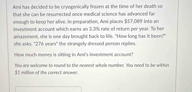 Ami has decided to be cryogenically frozen at the time of her death so 
that she can be resurrected once medical science has advanced far 
enough to keep her alive. In preparation, Ami places $57,089 into an 
investment account which earns an 3.3% rate of return per year. To her 
amazement, she is one day brought back to life. "How long has it been?" 
she asks. "276 years" the strangely dressed person replies. 
How much money is sitting in Ami's investment account? 
You are welcome to round to the nearest whole number. You need to be within
$1 million of the correct answer.