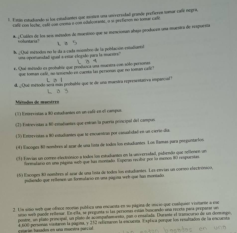 Estás estudiando si los estudiantes que asisten una universidad grande prefieren tomar café negra,
café con leche, café con crema o con edulcorante, o si prefieren no tomar café.
a. ¿Cuáles de los seis métodos de muestreo que se mencionan abajo producen una muestra de respuesta
voluntaria?
b. ¿Qué métodos no le da a cada miembro de la población estudiantil
una oportunidad igual a estar elegido para la muestra?
c. Qué método es probable que produzca una muestra con sólo personas
que toman café, no teniendo en cuenta las personas que no toman café?
d. ¿Qué método será más probable que te de una muestra representativa imparcial?
Métodos de muestreo
(1) Entrevistas a 80 estudiantes en un café en el campus.
(2) Entrevistas a 80 estudiantes que entran la puerta principal del campus.
(3) Entrevistas a 80 estudiantes que te encuentras por casualidad en un cierto día.
(4) Escoges 80 nombres al azar de una lista de todos los estudiantes. Los llamas para preguntarlos.
(5) Envías un correo electrónico a todos los estudiantes en la universidad, pidiendo que rellenen un
formulario en una página web que has montado. Esperas recibir por lo menos 80 respuestas.
(6) Escoges 80 nombres al azar de una lista de todos los estudiantes. Les envías un correo electrónico,
pidiendo que rellenen un formulario en una página web que has montado.
2. Un sitio web que ofrece recetas publica una encuesta en su página de inicio que cualquier visitante a ese
sitio web puede rellenar. En ella, se pregunta si las personas están buscando una receta para preparar un
postre, un plato principal, un plato de acompañamiento, pan o ensalada. Durante el transcurso de un domingo,
4,600 personas visitaron la página, y 252 rellenaron la encuesta. Explica porque los resultados de la encuesta
estarán basados en una muestra parcial.