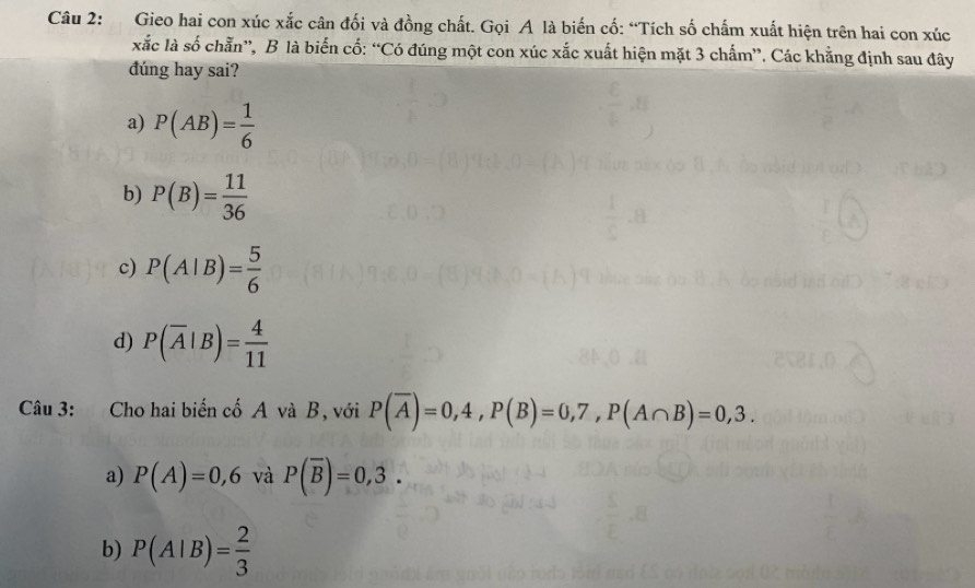 Gieo hai con xúc xắc cân đối và đồng chất. Gọi A là biến cố: “Tích số chấm xuất hiện trên hai con xúc
xắc là số chẵn”, B là biến cố: “Có đúng một con xúc xắc xuất hiện mặt 3 chấm”. Các khẳng định sau đây
đúng hay sai?
a) P(AB)= 1/6 
b) P(B)= 11/36 
c) P(A|B)= 5/6 
d) P(overline A|B)= 4/11 
Câu 3: Cho hai biến cố A và B, với P(overline A)=0,4, P(B)=0,7, P(A∩ B)=0,3.
a) P(A)=0,6 và P(overline B)=0,3.
b) P(A|B)= 2/3 