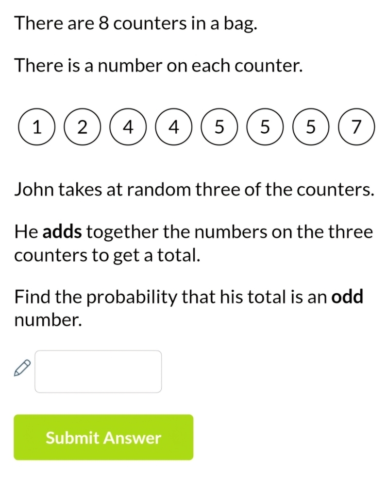 There are 8 counters in a bag. 
There is a number on each counter.
1 2 4 4 5 5 5 7
John takes at random three of the counters. 
He adds together the numbers on the three 
counters to get a total. 
Find the probability that his total is an odd 
number. 
Submit Answer