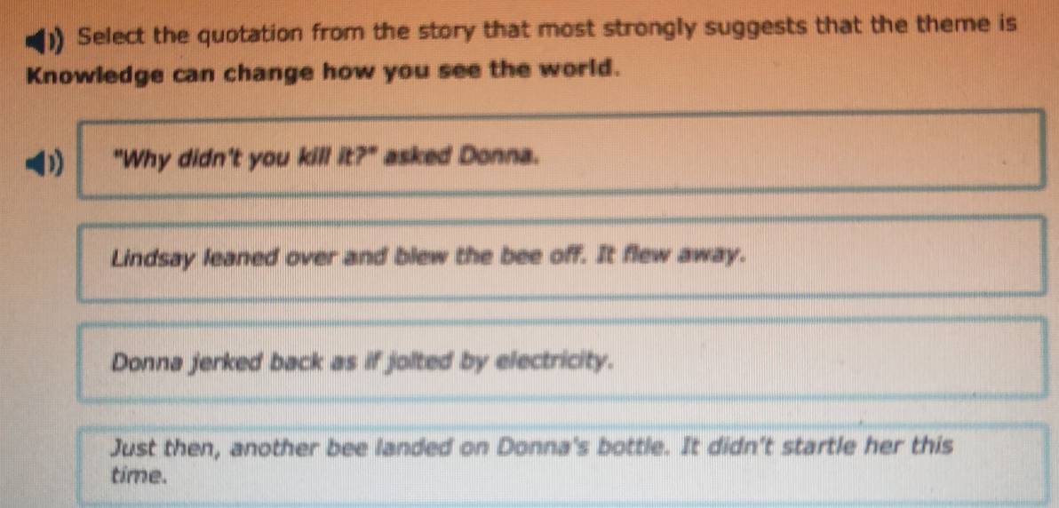 Select the quotation from the story that most strongly suggests that the theme is
Knowledge can change how you see the world.
D) "Why didn't you kill it?" asked Donna.
Lindsay leaned over and blew the bee off. It flew away.
Donna jerked back as if jolted by electricity.
Just then, another bee landed on Donna's bottle. It didn't startle her this
time.