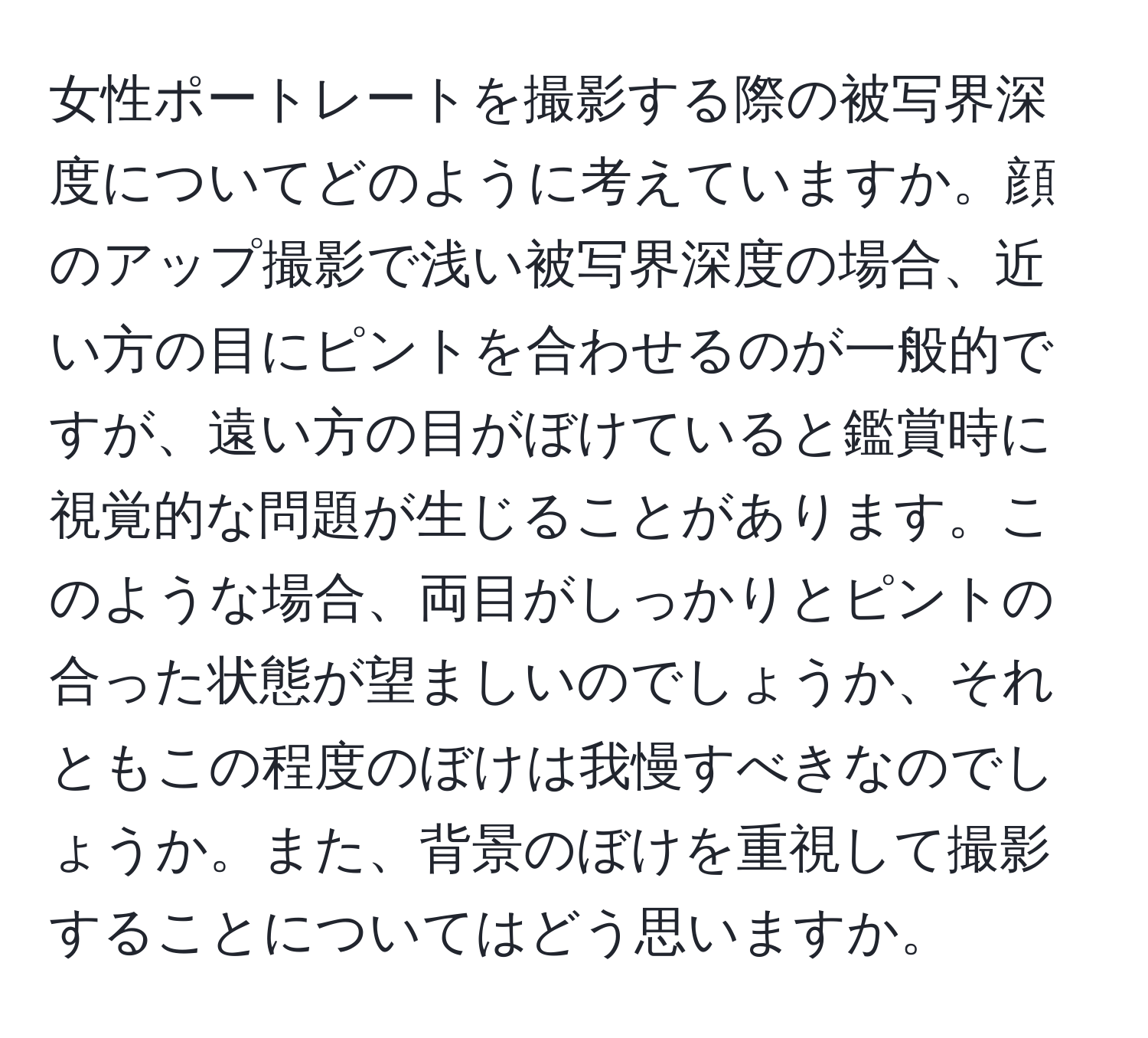 女性ポートレートを撮影する際の被写界深度についてどのように考えていますか。顔のアップ撮影で浅い被写界深度の場合、近い方の目にピントを合わせるのが一般的ですが、遠い方の目がぼけていると鑑賞時に視覚的な問題が生じることがあります。このような場合、両目がしっかりとピントの合った状態が望ましいのでしょうか、それともこの程度のぼけは我慢すべきなのでしょうか。また、背景のぼけを重視して撮影することについてはどう思いますか。