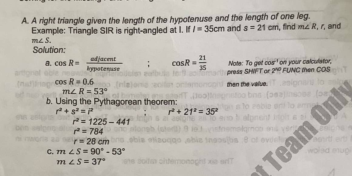 A right triangle given the length of the hypotenuse and the length of one leg. 
Example: Triangle SIR is right-angled at I. If I=35cm and s=21cm , find m∠ R, , r, and
m∠ S. 
Solution: 
a. cos R= adjacent/hypotenuse ; cos R= 21/35  Note: To get cos^(-1) on your calculator, 
press SHIFT or 2^(ND) FUNC then COS
cos R=0.6
then the value.
m∠ R=53°
b. Using the Pythagorean theorem:
r^2+s^2=i^2
: r^2+21^2=35^2
r^2=1225-441
r^2=784
r=28cm
C. m∠ S=90°-53°
m∠ S=37°