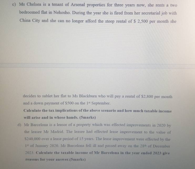 Ms Chelsea is a tenant of Arsenal properties for three years now, she rents a two 
bedroomed flat in Nehosho. During the year she is fired from her secretarial job with 
China City and she can no longer afford the steep rental of $ 2,500 per month she 
decides to sublet her flat to Ms Blackburn who will pay a rental of $2.800 per month
and a down payment of $500 on the 1^(st) September. 
Calculate the tax implications of the above scenario and how much taxable income 
will arise and in whose hands. (5marks) 
d) Mr Barcelona is a leasor of a property which was effected improvements in 2020 by 
the leasee Mr Madrid. The leasee had effected lease improvement to the value of
$240,000 over a lease period of 15 years. The lease improvement were effected by the
1= of January 2020. Mr Barcelona fell ill and passed away on the 28^(th) of December 
2023. Calculate the taxable income of Mr Barcelona in the year ended 2023 give 
reasons for your answer.(5marks)