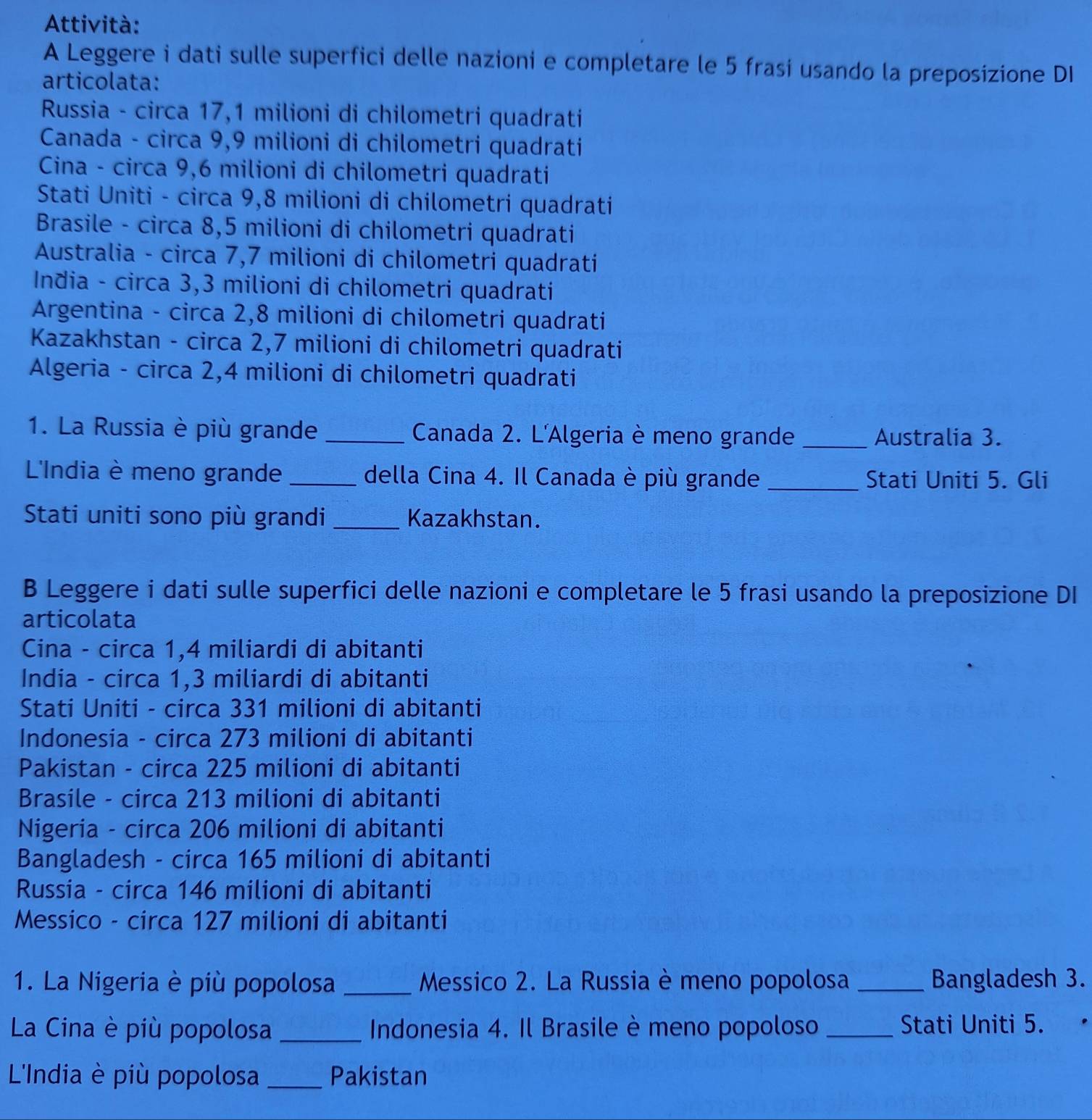 Attività:
A Leggere i dati sulle superfici delle nazioni e completare le 5 frasi usando la preposizione DI
articolata:
Russia - circa 17,1 milioni di chilometri quadrati
Canada - circa 9,9 milioni di chilometri quadrati
Cina - circa 9,6 milioni di chilometri quadrati
Stati Uniti - circa 9,8 milioni di chilometri quadrati
Brasile - circa 8,5 milioni di chilometri quadrati
Australia - circa 7,7 milioni di chilometri quadrati
India - circa 3,3 milioni di chilometri quadrati
Argentina - circa 2,8 milioni di chilometri quadrati
Kazakhstan - circa 2,7 milioni di chilometri quadrati
Algeria - circa 2,4 milioni di chilometri quadrati
1. La Russia è più grande _Canada 2. L'Algeria è meno grande _Australia 3.
L'India è meno grande _della Cina 4. Il Canada è più grande _Stati Uniti 5. Gli
Stati uniti sono più grandi _Kazakhstan.
B Leggere i dati sulle superfici delle nazioni e completare le 5 frasi usando la preposizione DI
articolata
Cina - circa 1,4 miliardi di abitanti
India - circa 1,3 miliardi di abitanti
Stati Uniti - circa 331 milioni di abitanti
Indonesia - circa 273 milioni di abitanti
Pakistan - circa 225 milioni di abitanti
Brasile - circa 213 milioni di abitanti
Nigeria - circa 206 milioni di abitanti
Bangladesh - circa 165 milioni di abitanti
Russia - circa 146 milioni di abitanti
Messico - circa 127 milioni di abitanti
1. La Nigeria è più popolosa _Messico 2. La Russia è meno popolosa _Bangladesh 3.
La Cina è più popolosa _ Indonesia 4. Il Brasile è meno popoloso _Stati Uniti 5.
L'India è più popolosa _Pakistan