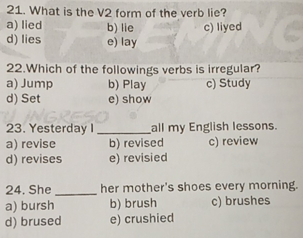 What is the V2 form of the verb lie?
a) lied b) lie c) liyed
d) lies e) lay
22.Which of the followings verbs is irregular?
a) Jump b) Play c) Study
d) Set e) show
23. Yesterday I _all my English lessons.
a) revise b) revised c) review
d) revises e) revisied
24. She _her mother's shoes every morning.
a) bursh b) brush c) brushes
d) brused e) crushied