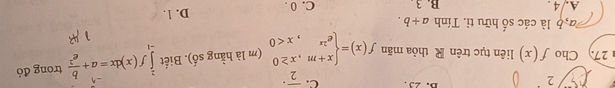 23. C. overline 2^((·) 
27. Cho f(x) liên tục trên R thỏa mãn f(x)=beginarray)l x+m,x≥ 0 e^(2x),x<0endarray. (m là hằng số). Biết ∈tlimits _(-1)^2f(x)dx=a+ b/e^2  trong đó
la h là các số hữu ti. Tính a+b.
A. 4 B. 3. C. 0. D. 1.