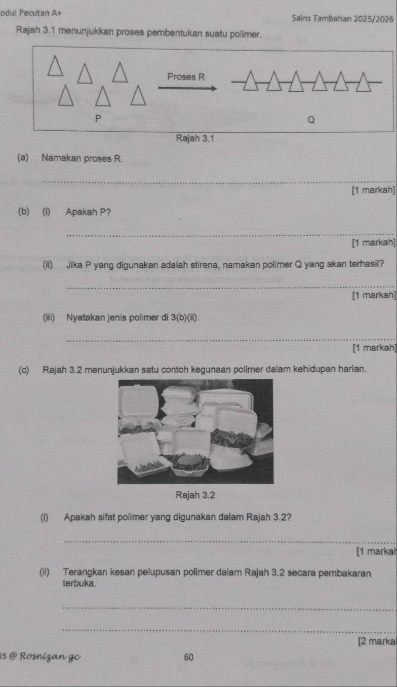 odul Pecutan A+ Sains Tambahan 2025/2026 
Rajah 3.1 menunjukkan proses pembentukan suatu polimer. 
Proses R
P
Q
Rajah 3.1 
(a) Namakan proses R. 
_ 
[1 markah] 
(b) (i) Apakah P? 
_ 
[1 markah] 
(ii) Jika P yang digunakan adalah stirena, namakan polimer Q yang akan terhasil? 
_ 
[1 markah] 
(iii) Nyatakan jenis polimer di 3(b)(ii). 
_ 
[1 markah] 
(c) Rajah 3.2 menunjukkan satu contch kegunaan polimer dalam kehidupan harian. 
Rajah 3.2 
(i) Apakah sifat polimer yang digunakan dalam Rajah 3.2? 
_ 
[1 markah 
(ii) Terangkan kesan pelupusan polimer dalam Rajah 3.2 secara pembakaran 
terbuka. 
_ 
_ 
[2 marka 
25 @ Rosnizan gc 60