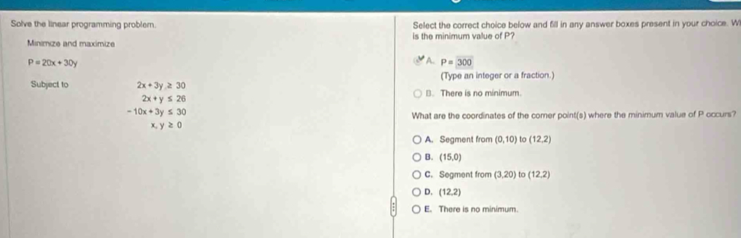 Solve the linear programming problem. Select the correct choice below and fill in any answer boxes present in your choice. W
is the minimum value of P?
Minimize and maximize
P=20x+30y
A. P=300
Subject to 2x+3y≥ 30 (Type an integer or a fraction.)
B. There is no minimum.
2x+y≤ 26
-10x+3y≤ 30
What are the coordinates of the corner point(s) where the minimum value of P occurs?
X y≥ 0
A. Segment from (0,10) to (12,2)
B. (15,0)
C. Segment from (3,20) to (12,2)
D. (12,2)
E. There is no minimum.