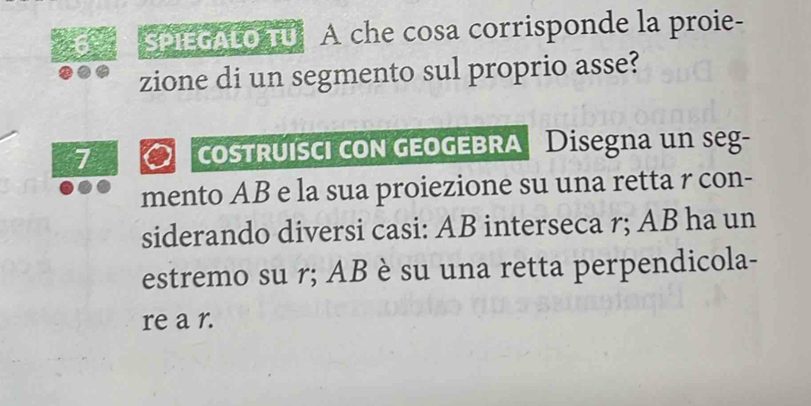 Spir cato u A che cosa corrisponde la proie- 
zione di un segmento sul proprio asse? 
7 costruísci con geoGEBRA | Disegna un seg- 
mento AB e la sua proiezione su una retta r con- 
siderando diversi casi: AB interseca r; AB ha un 
estremo su r; AB è su una retta perpendicola- 
re a r.