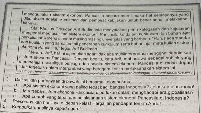 menggunakan sistem ekonomi Pancasila secara murni maka hal selanjuṭnya yang
dibutuhkan adalah komitmen dari pembuat kebijakan untuk benar-benar melaksana-
kannya.
Staf Khusus Presiden Arif Budimanta menyatakan perlu ketegasan dan kejelasan
mengenai memasukkan sistem ekonomi Pancasila ke dalam kurikulum dan bahan ajar
perkuliahan karena standar masing masing universitas yang berbeda. "Harus ada standar
dan kualitas yang sama terkait penerapan kurikulum serta bahan ajar mata kuliah sistem
ekonomi Pancasila," tegas Arif Budiman.
Menurut Arif, hal ini diperlukan agar tidak ada multiinterpretasi mengenai pendidikan
sistem ekonomi Pancasila. Dengan begitu, kata Arif, mahasiswa sebagai subjek yang
mempelajari sekaligus penjaga dan pelaku sistem ekonomi Pancasila di masa depan
tidak terjebak dalam interpretasi yang beragam ketika melaksanakan sistem ini.
Sumber: https://m.jpnn.com/news/sistem-ekonomi-pancasila-menjawab-tantangan-ekonomi-global?page =3
3. Diskusikan pertanyaan di bawah ini bersama kelompokmu!
a. Apa sistem ekonomi yang paling tepat bagi bangsa Indonesia? Jelaskan alasannya!
b. Mengapa sistem ekonomi Pancasila diperlukan dalam menghadapi era globalisasi?
c. Apa contoh yang tepat dari pelaksanaan sistem ekonomi Pancasila di Indonesia?
4. Presentasikan hasilnya di depan kelas! Hargailah pendapat teman Anda!
5. Kumpulkan hasilnya kepada guru!