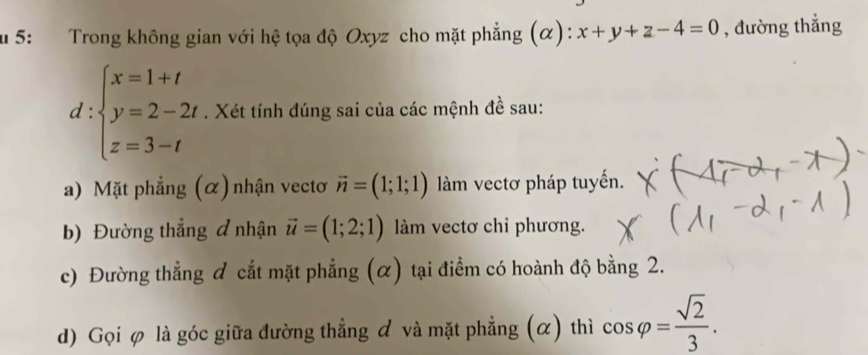 5: Trong không gian với hệ tọa độ Oxyz cho mặt phẳng (α): x+y+z-4=0 , đường thẳng
d:beginarrayl x=1+t y=2-2t z=3-tendarray.. Xét tính đúng sai của các mệnh đề sau: 
a) Mặt phẳng (α) nhận vectơ vector n=(1;1;1) àm vectơ pháp tuyến. 
b) Đường thẳng đ nhận vector u=(1;2;1) làm vectơ chỉ phương. 
c) Đường thẳng & cắt mặt phẳng (α) tại điểm có hoành độ bằng 2. 
d) Gọi φ là góc giữa đường thẳng & và mặt phẳng (α) thì cos varphi = sqrt(2)/3 .