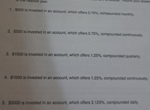 to the hearest year. doe. H ound your an s w 
1. $500 is invested in an account, which offers 0.75%, compounded monthly. 
2. $500 is invested in an account, which offers 0.75%, compounded continuously 
3. $1000 is invested in an account, which offers 1.25%, compounded quarterly. 
4. $1000 is invested in an account, which offers 1.25%, compounded continuously. 
5. $5000 is invested in an account, which offers 2.125%, compounded daily.