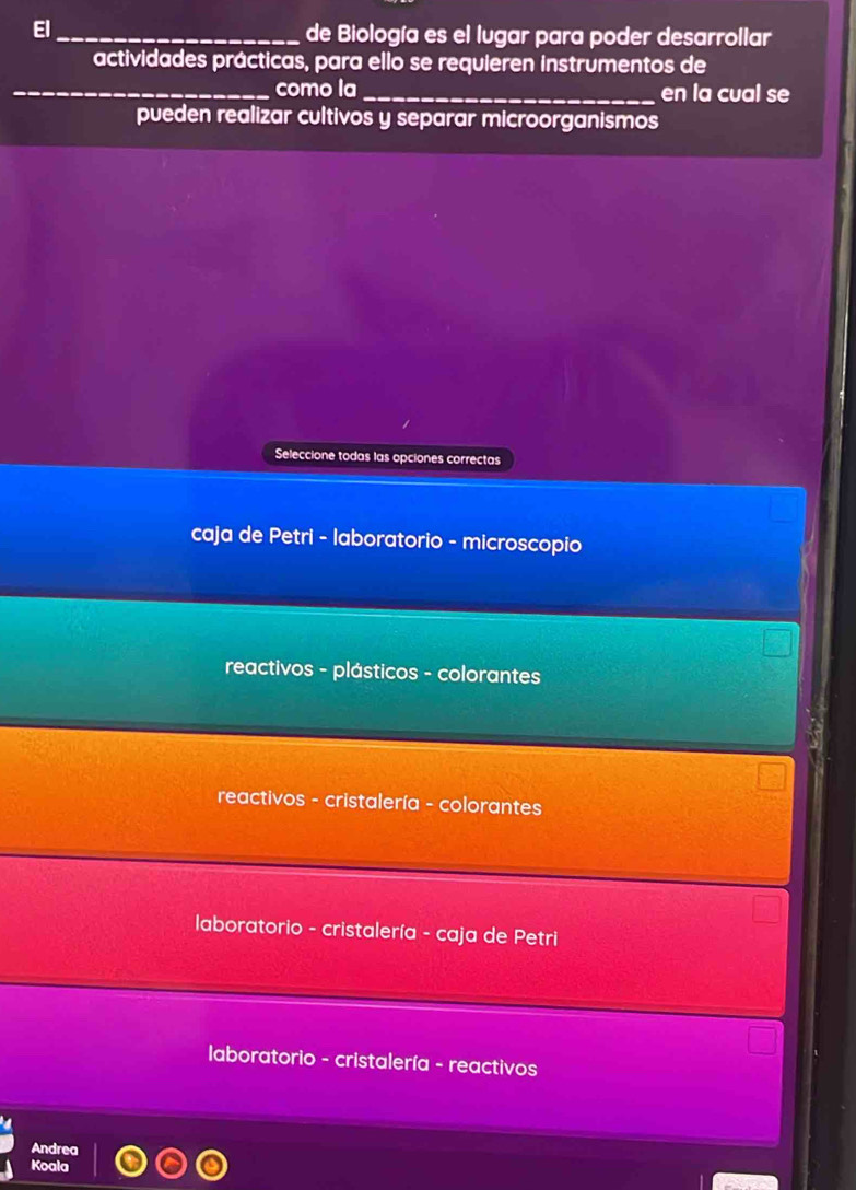 El_ de Biología es el lugar para poder desarrollar
actividades prácticas, para ello se requieren instrumentos de
_como la _en la cual se
pueden realizar cultivos y separar microorganismos
Seleccione todas las opciones correctas
caja de Petri - laboratorio - microscopio
reactivos - plásticos - colorantes
reactivos - cristalería - colorantes
laboratorio - cristalería - caja de Petri
1
laboratorio - cristalería - reactivos
Andrea
Koala