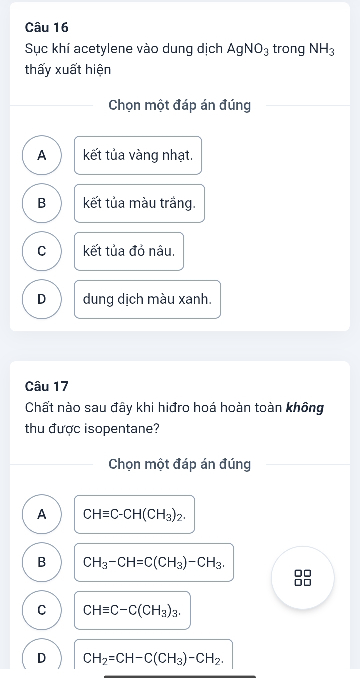 Sục khí acetylene vào dung dịch AgNO_3 trong NH_3
thấy xuất hiện
Chọn một đáp án đúng
A kết tủa vàng nhạt.
B kết tủa màu trắng.
C kết tủa đỏ nâu.
D dung dịch màu xanh.
Câu 17
Chất nào sau đây khi hiđro hoá hoàn toàn không
thu được isopentane?
Chọn một đáp án đúng
A CHequiv C-CH(CH_3)_2.
B CH_3-CH=C(CH_3)-CH_3.

C CHequiv C-C(CH_3)_3.
D CH_2=CH-C(CH_3)-CH_2.