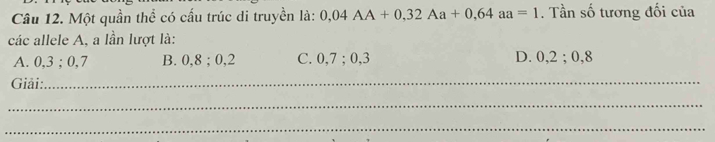 Một quần thể có cấu trúc di truyền là: 0,04AA+0,32Aa+0,64aa=1. Tần số tương đối của
các allele A, a lần lượt là:
A. 0, 3; O. 7 B. 0, 8; 0, 2 C. 0, 7; 0, 3 D. 0, 2; 0, 8
Giải:_
_
_