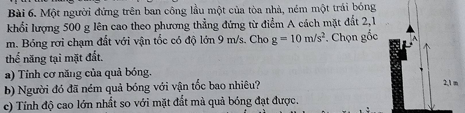 Một người đứng trên ban công lầu một của tòa nhà, ném một trái bóng 
khối lượng 500 g lên cao theo phương thẳng đứng từ điểm A cách mặt đất 2,1
m. Bóng rơi chạm đất với vận tốc có độ lớn 9 m/s. Cho g=10m/s^2. Chọn gốc 
A 
thế năng tại mặt đất. 
a) Tính cơ năng của quả bóng. 
b) Người đó đã ném quả bóng với vận tốc bao nhiêu?
2,1 m
c) Tính độ cao lớn nhất so với mặt đất mà quả bóng đạt được.