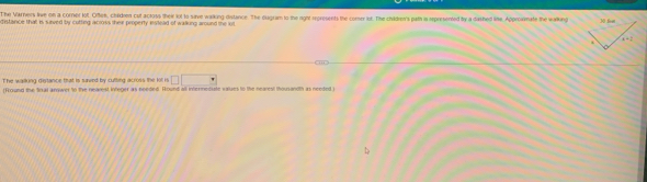 he Varners live on a corner lot. Orfee, chaldnen cut actoss their lot to save walking distance. The diagram to the right represents the corer lot. The chaildren's path is represented by a dashed line. Approxmate the walking
distance that is surved by cutting across their property invtead of walking around the lot 
The waiking distance that is saved by cutting across the lit is □ □
[Round the Snal anwer to the neavest infeger as needed. Round all intermetiate values to the nearest thousandth as needed.)