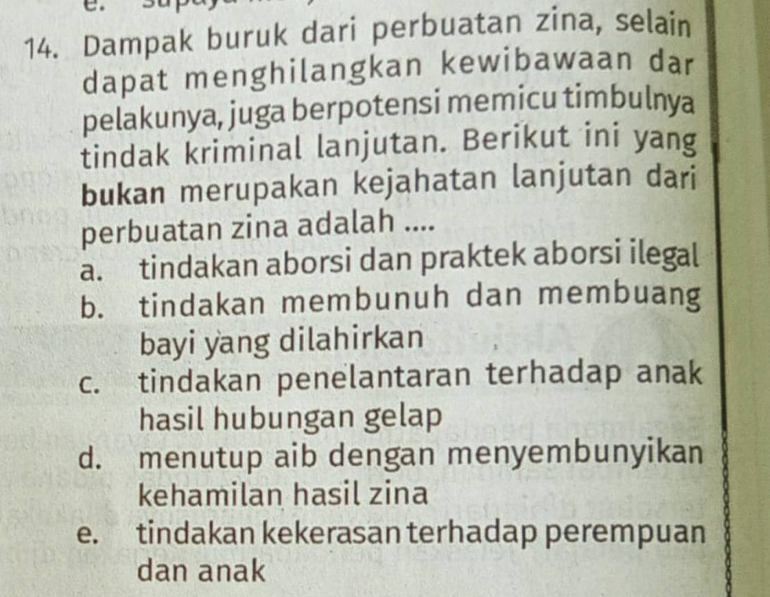 Dampak buruk dari perbuatan zina, selain
dapat menghilangkan kewibawaan dar
pelakunya, juga berpotensi memicu timbulnya
tindak kriminal lanjutan. Berikut ini yang
bukan merupakan kejahatan lanjutan dari
perbuatan zina adalah ....
a. tindakan aborsi dan praktek aborsi ilegal
b. tindakan membunuh dan membuang
bayi yang dilahirkan
c. tindakan penelantaran terhadap anak
hasil hubungan gelap
d. menutup aib dengan menyembunyikan
kehamilan hasil zina
e. tindakan kekerasan terhadap perempuan
dan anak