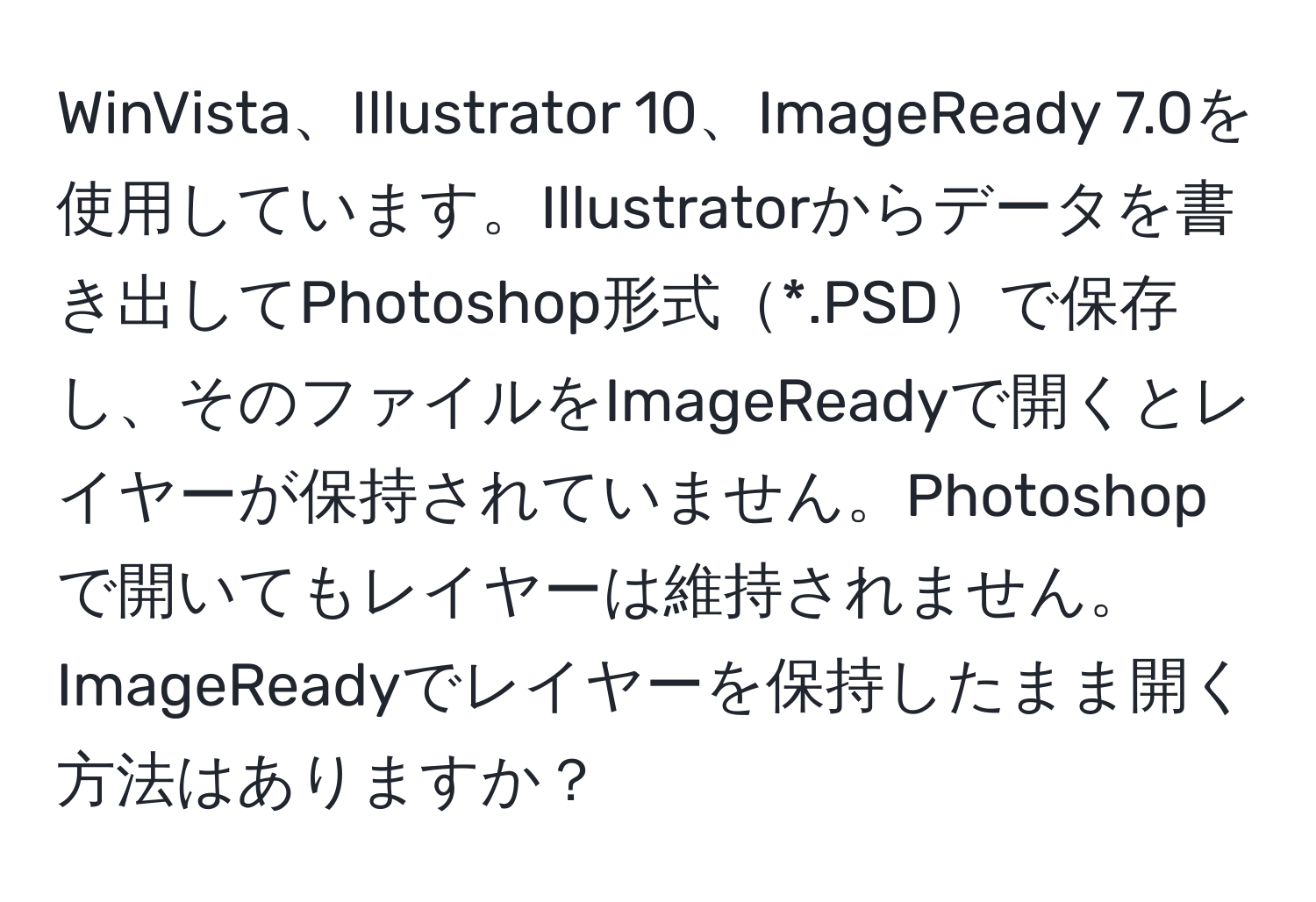 WinVista、Illustrator 10、ImageReady 7.0を使用しています。Illustratorからデータを書き出してPhotoshop形式*.PSDで保存し、そのファイルをImageReadyで開くとレイヤーが保持されていません。Photoshopで開いてもレイヤーは維持されません。ImageReadyでレイヤーを保持したまま開く方法はありますか？